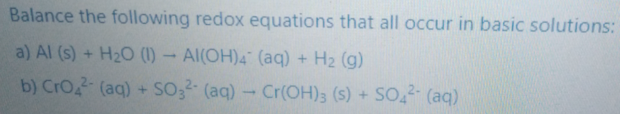 Balance the following redox equations that all occur in basic solutions:
a) Al (s) + H2O (1)- Al(OH)4 (aq) + H2 (g)
b) CrO (aq) + SO32 (aq)- Cr(OH)3 (s) + SO,2- (aq)
