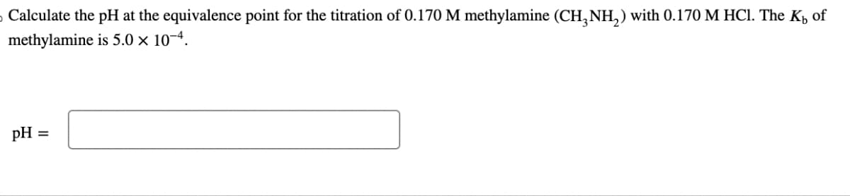 ›Calculate the pH at the equivalence point for the titration of 0.170 M methylamine (CH3NH₂) with 0.170 M HCl. The K₁ of
methylamine is 5.0 × 10-4.
pH =