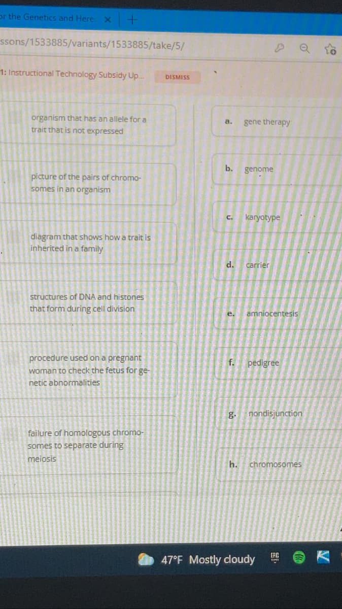 or the Genetics and Here x
ssons/1533885/variants/1533885/take/5/
1: Instructional Technology Subsidy Up.
DISMISS
organism that has an allele for a
a.
gene therapy
trait that is not expressed
b.
genome
picture of the pairs of chromo-
somes in an organism
C.
karyotype
diagram that shows how a trait is
inherited in a family
d.
carrier
structures of DNA and histones
that form during cell division
е.
amniocentesis
procedure used on a pregnant
woman to check the fetus for ge-
f. pedigree
netic abnormalities
g.
nondisjunction
failure of homologous chromo-
somes to separate during
meiosis
h.
chromosomes
47°F Mostly cloudy
