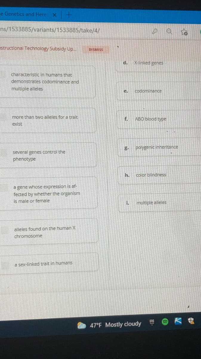 e Genetics and Here X
ns/1533885/variants/1533885/take/4/
nstructional Technology Subsidy Up..
DISMISS
d. X-linked genes
characteristic in humans that
demonstrates codominance and
multiple alleles
e.
codominance
more than two alleles fora trait
f.
ABO blood type
exist
g.
polygenic inheritance
several genes control the
phenotype
h.
color blindness
a gene whose expression is af-
fected by whether the organism
is male or female
i.
multiple alleles
alleles found on the human X
chromosome
a sex-linked trait in humans
47°F Mostly cloudy
