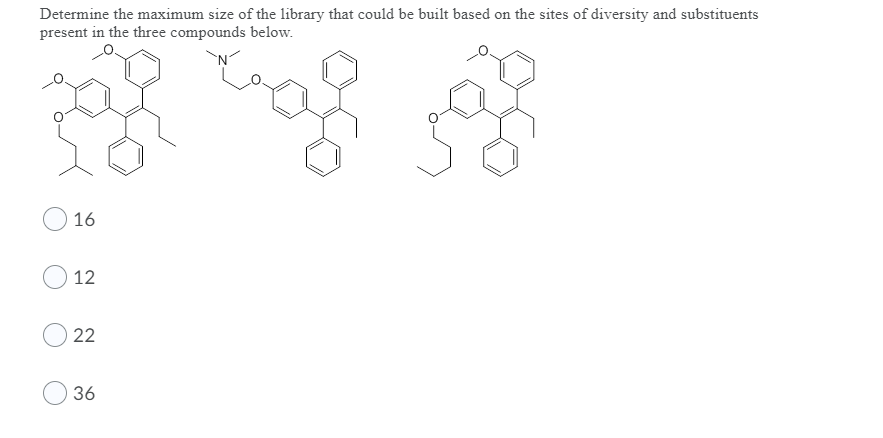 Determine the maximum size of the library that could be built based on the sites of diversity and substituents
present in the three compounds below.
O 16
12
22
36
