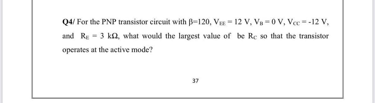 Q4/ For the PNP transistor circuit with B=120, VEE = 12 V, VB = 0 V, Vcc = -12 V,
and RE = 3 kQ, what would the largest value of be Rc so that the transistor
operates at the active mode?
37
