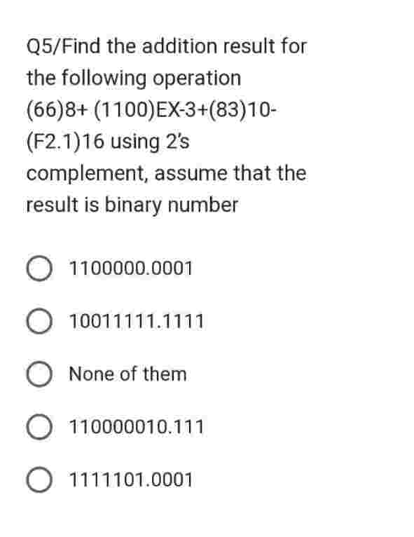Q5/Find the addition result for
the following operation
(66)8+ (1100)EX-3+(83)10-
(F2.1)16 using 2's
complement, assume that the
result is binary number
O 1100000.0001
O 10011111.1111
O None of them
O 110000010.111
O 1111101.0001