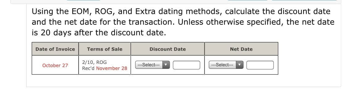 Using the EOM, ROG, and Extra dating methods, calculate the discount date
and the net date for the transaction. Unless otherwise specified, the net date
is 20 days after the discount date.
Date of Invoice
Terms of Sale
Discount Date
Net Date
2/10, ROG
Rec'd November 28
October 27
-Select---
-Select---
