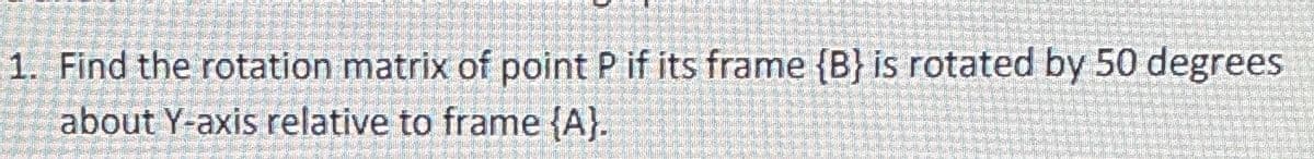 1. Find the rotation matrix of point P if its frame {B) is rotated by 50 degrees
about Y-axis relative to frame {A).