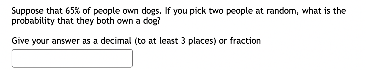 Suppose that 65% of people own dogs. If you pick two people at random, what is the
probability that they both own a dog?
Give your answer as a decimal (to at least 3 places) or fraction
