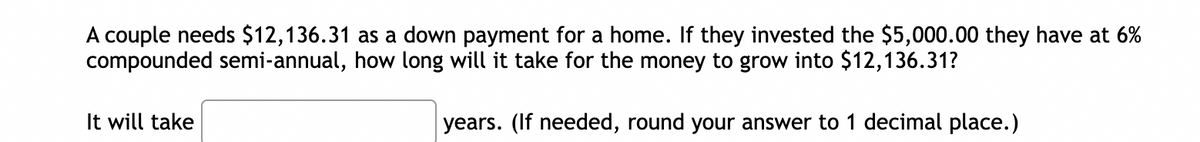 A couple needs $12,136.31 as a down payment for a home. If they invested the $5,000.00 they have at 6%
compounded semi-annual, how long will it take for the money to grow into $12,136.31?
years. (If needed, round your answer to 1 decimal place.)
It will take