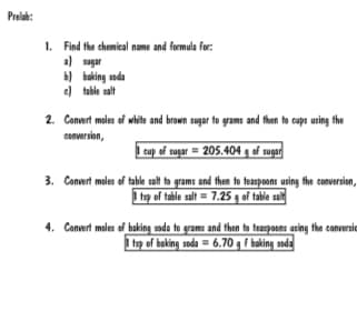 Prelah:
1. Find the chemical name and formula for:
a sagar
b) baking soda
e) table salt
2. Convert moles of white and brown sugar to grams and then to caps using the
conversion,
| cup of sugar = 205.404 g of sugar
Convert moles of table salt to grams and then to teaspoons using fhe conversion,
I tsp of table salt = 7.25 g of table salt
3.
4. Convert moles of baking soda to groms and then to teaspoons using the conversie
I te of baking soda = 6.70 g f baking soda
