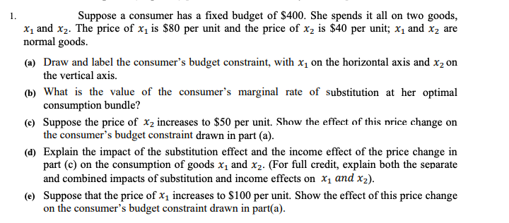 1.
Suppose a consumer has a fixed budget of $400. She spends it all on two goods,
X1 and x2. The price of x1 is $80 per unit and the price of x2 is $40 per unit; x1 and x2 are
normal goods.
(a) Draw and label the consumer's budget constraint, with x, on the horizontal axis and x2 on
the vertical axis.
(b) What is the value of the consumer's marginal rate of substitution at her optimal
consumption bundle?
(e) Suppose the price of x2 increases to $50 per unit. Show the effect of this nrice change on
the consumer's budget constraint drawn in part (a).
(d) Explain the impact of the substitution effect and the income effect of the price change in
part (c) on the consumption of goods x1 and x2. (For full credit, explain both the separate
and combined impacts of substitution and income effects on x1 and x2).
(e) Suppose that the price of x1 increases to $100 per unit. Show the effect of this price change
on the consumer's budget constraint drawn in part(a).
