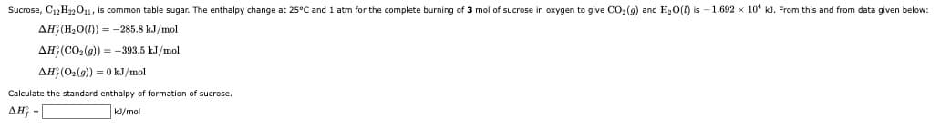 Sucrose, C12 Hzm011, is common table sugar. The enthalpy change at 25°C and 1 atm for the complete burning of 3 mol of sucrose in oxygen to give CO:(9) and H3O(1) is - 1.692 x 10' kJ. From this and from data given below:
AH; (H2O(1)) =-285.8 kJ/mol
AH(CO2(9) = -393.5 kJ/mol
AH (02(9)) = 0 kJ/mol
Calculate the standard enthalpy of formation of sucrose.
AH; -
k]/mol
