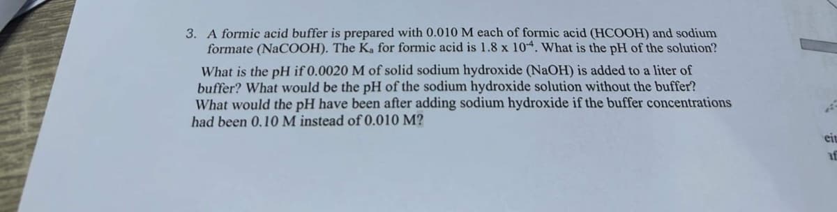 3. A formic acid buffer is prepared with 0.010 M each of formic acid (HCOOH) and sodium
formate (NaCOOH). The Ka for formic acid is 1.8 x 104. What is the pH of the solution?
What is the pH if 0.0020 M of solid sodium hydroxide (NaOH) is added to a liter of
buffer? What would be the pH of the sodium hydroxide solution without the buffer?
What would the pH have been after adding sodium hydroxide if the buffer concentrations
had been 0.10 M instead of 0.010 M?
eit
af