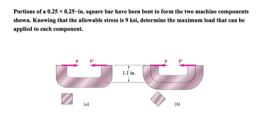 Portions of a 0.25 × 0.25-in. square bar have been bent to form the two machine components
shown. Knowing that the allowable stress is 9 ksi, determine the maximum load that can be
applied to each component.
(a)
P₁
1.1 in.
P¹
(b)