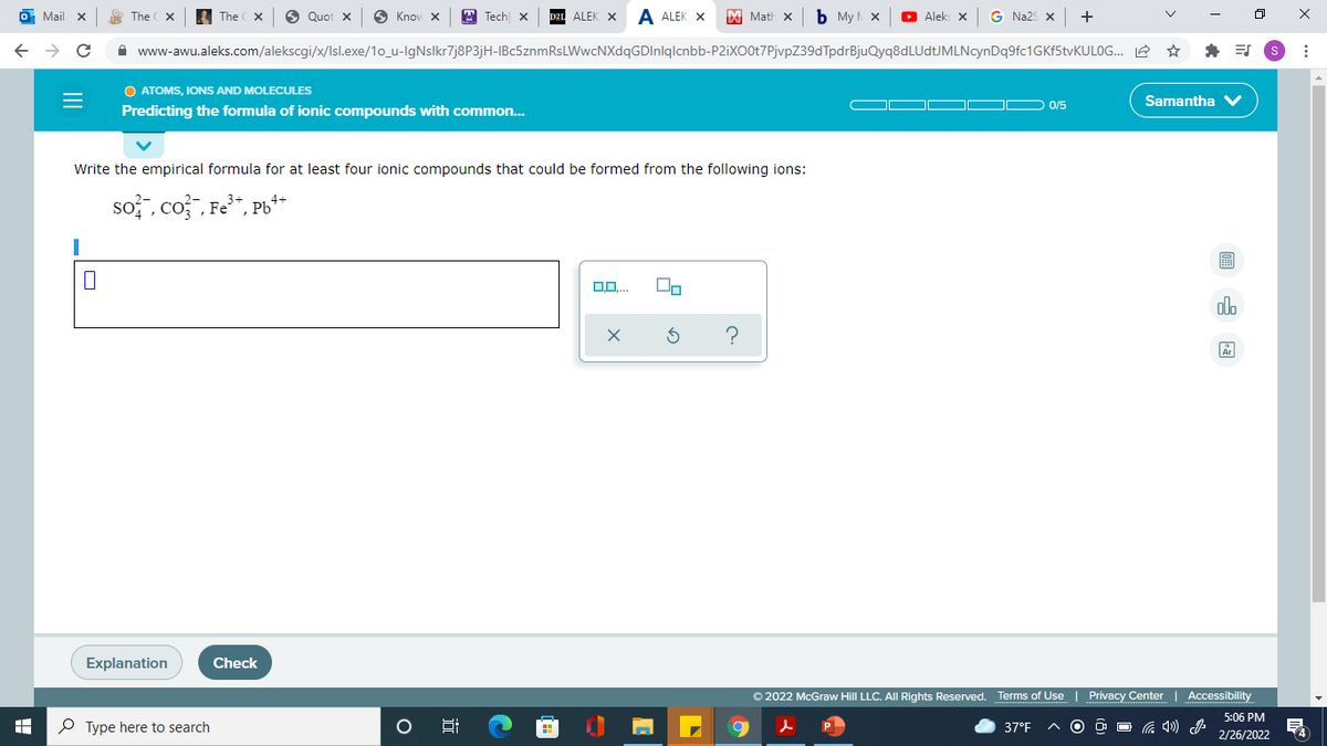 O Mail x
The
L The X
O Quot x
6 Knov X
T Tech X
ALEK X
A ALEK X
DI Math x
b My x
O Alek: X
G Na2S X
+
A www-awu.aleks.com/alekscgi/x/Isl.exe/1o_u-lgNslkr7j8P3jH-IBc5znmRsLWwcNXdqGDInlqlcnbb-P2iXO0t7PjvpZ39dTpdrBjuQyq8dLUdtJMLNcynDq9fc1GKf5tvKULOG.. 2 *
O ATOMS, IONS AND MOLECULES
Samantha
0/5
Predicting the formula of ionic compounds with common...
Write the empirical formula for at least four ionic compounds that could be formed from the following ions:
so?", co3", Fe", Pb**
alo
Explanation
Check
© 2022 McGraw Hill LLC. All Rights Reserved. Terms of Use | Privacy Center
Accessibility
5:06 PM
P Type here to search
37°F
2/26/2022
II
