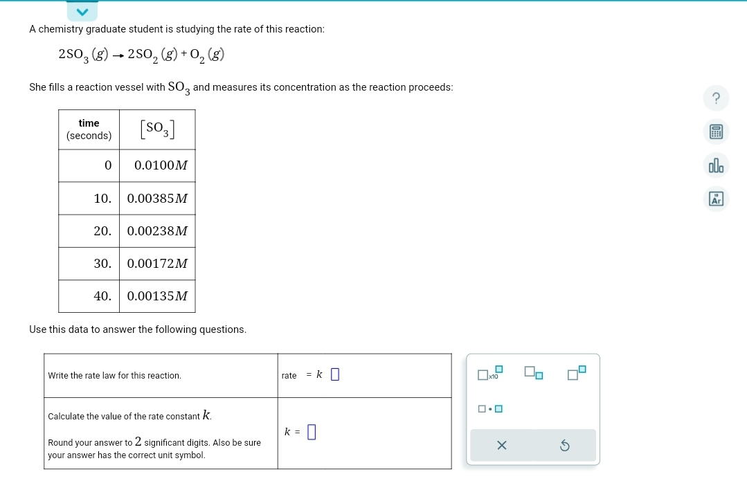 A chemistry graduate student is studying the rate of this reaction:
2SO3 (g) → 2SO₂(g) + 0₂ (8)
She fills a reaction vessel with SO3 and measures its concentration as the reaction proceeds:
time
(seconds)
[SO3]
0 0.0100M
10. 0.00385M
20. 0.00238M
30. 0.00172M
40. 0.00135M
Use this data to answer the following questions.
Write the rate law for this reaction.
Calculate the value of the rate constant k
Round your answer to 2 significant digits. Also be sure
your answer has the correct unit symbol.
rate = k
k = 0
x10
ロ・ロ
X
2
200
Ar