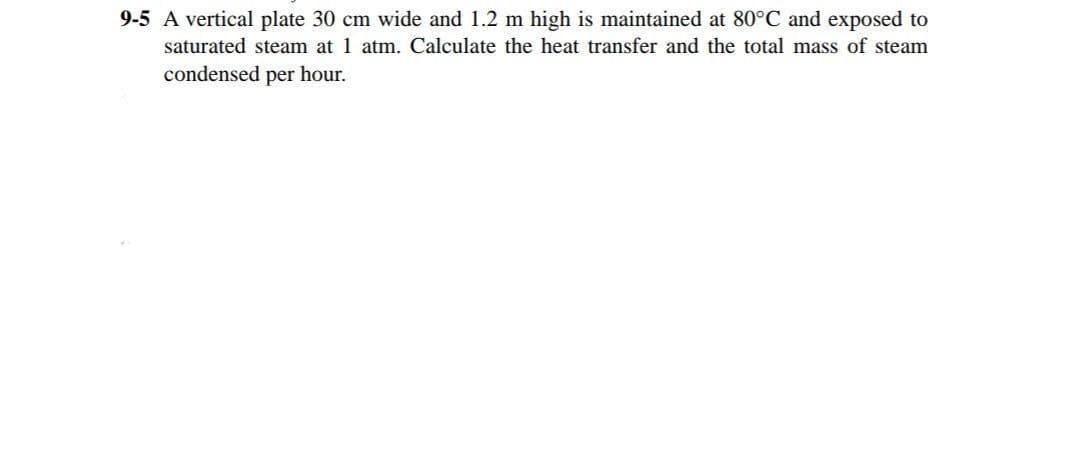 9-5 A vertical plate 30 cm wide and 1.2 m high is maintained at 80°C and exposed to
saturated steam at 1 atm. Calculate the heat transfer and the total mass of steam
condensed per hour.
