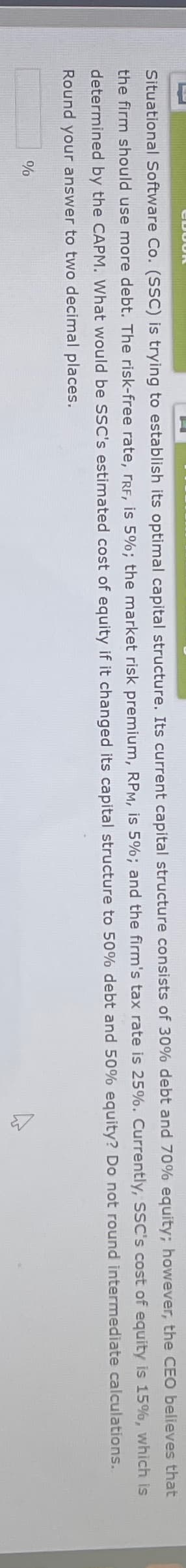 Situational Software Co. (SSC) is trying to establish its optimal capital structure. Its current capital structure consists of 30% debt and 70% equity; however, the CEO believes that
the firm should use more debt. The risk-free rate, FRF, is 5%; the market risk premium, RPM, is 5% ; and the firm's tax rate is 25%. Currently, SSC's cost of equity is 15%, which is
determined by the CAPM. What would be SSC's estimated cost of equity if it changed its capital structure to 50% debt and 50% equity? Do not round intermediate
Round your answer to two decimal places.
calculations.
%
4