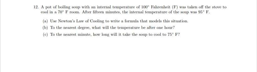 12. A pot of boiling soup with an internal temperature of 100° Fahrenheit (F) was taken off the stove to
cool in a 70° F room. After fifteen minutes, the internal temperature of the soup was 95° F.
(a) Use Newton's Law of Cooling to write a formula that models this situation.
(b) To the nearest degree, what will the temperature be after one hour?
(c) To the nearest minute, how long will it take the soup to cool to 75° F?
