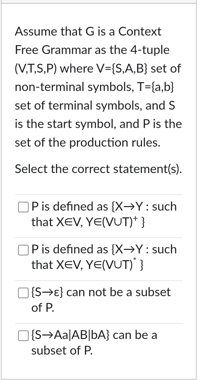 Assume that G is a Context
Free Grammar as the 4-tuple
(V,T,S,P) where V={S,A,B} set of
non-terminal symbols, T={ab}
set of terminal symbols, and S
is the start symbol, and P is the
set of the production rules.
Select the correct statement(s).
P is defined as {X→Y: such
that XEV, YE(VUT)* }
P is defined as {X→Y: such
that XEV, YE(VUT)* }
☐ {S→ε} can not be a subset
of P.
]{S→Aa|AB|bA} can be a
subset of P.