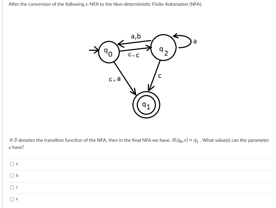 After the conversion of the following &-NFA to the Non-deterministic Finite Automaton (NFA),
II a
b
Пс
O
E
E, a
a,b
E, C
If 6 denotes the transition function of the NFA, then in the final NFA we have: 8(90,x)= 9₁. What value(s) can the parameter
x have?
91
92
a