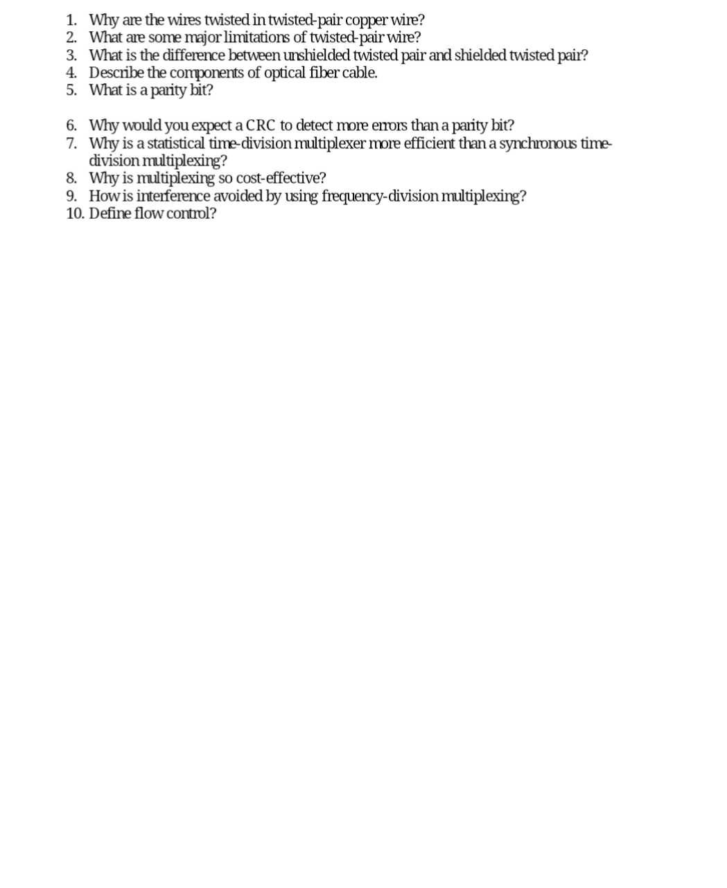 1. Why are the wires twisted in twisted-pair copper wire?
2. What are some major limitations of twisted-pair wire?
3. What is the difference between unshielded twisted pair and shielded twisted pair?
4. Describe the components of optical fiber cable.
5. What is a parity bit?
6. Why would you expect a CRC to detect more errors than a parity bit?
7. Why is a statistical time-division multiplexer more efficient than a synchronous time-
division multiplexing?
8. Why is multiplexing so cost-effective?
9. How is interference avoided by using frequency-division multiplexing?
10. Define flow control?