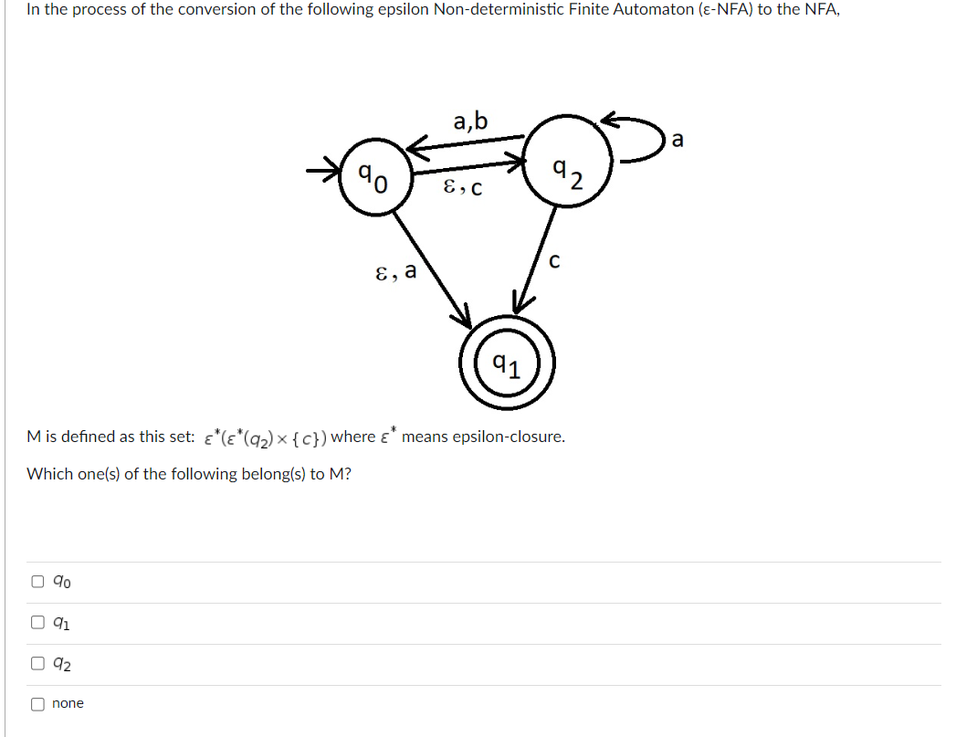 In the process of the conversion of the following epsilon Non-deterministic Finite Automaton (ε-NFA) to the NFA,
00
9⁰
M is defined as this set: ε*(ε*(9₂) × {c}) where & means epsilon-closure.
-*
Which one(s) of the following belong(s) to M?
91
92
E, a
none
a,b
E, C
a