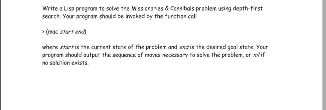 Write a Lisp program to solve the Missionaries & Cannibals problem using depth-first
search. Your program should be invoked by the function call
> (mac start end)
where start is the current state of the problem and end is the desired goal state. Your
program should output the sequence of moves necessary to solve the problem, or nilif
no solution exists.