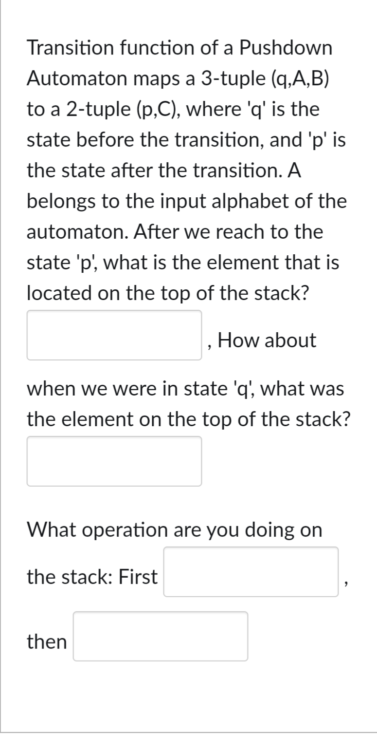 Transition function of a Pushdown
Automaton maps a 3-tuple (q,A,B)
to a 2-tuple (p,C), where 'q' is the
state before the transition, and 'p' is
the state after the transition. A
belongs to the input alphabet of the
automaton. After we reach to the
state 'p', what is the element that is
located on the top of the stack?
How about
when we were in state 'q', what was
the element on the top of the stack?
What operation are you doing on
the stack: First
then