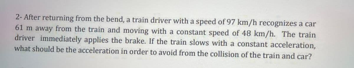 2- After returning from the bend, a train driver with a speed of 97 km/h recognizes a car
61 m away from the train and moving with a constant speed of 48 km/h. The train
driver immediately applies the brake. If the train slows with a constant acceleration,
what should be the acceleration in order to avoid from the collision of the train and car?