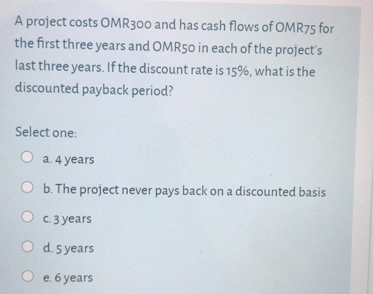 A project costs OMR300 and has cash flows of OMR75 for
the first three years and OMR50 in each of the project's
last three years. If the discount rate is 15%, what is the
discounted payback period?
