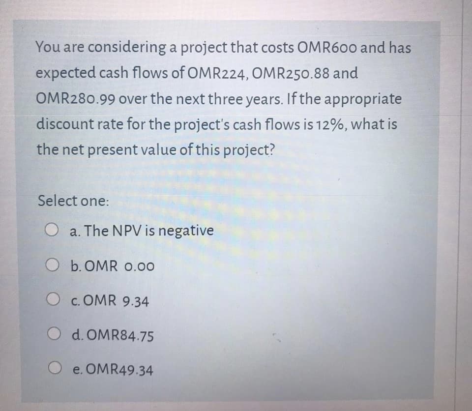You are considering a project that costs OMR600 and has
expected cash flows of OMR224, OMR250.88 and
OMR280.99 over the next three years. If the appropriate
discount rate for the project's cash flows is 12%, what is
the net present value of this project?
Select one:
O a. The NPV is negative
O b. OMR 0.00
O c. OMR 9.34
O d. OMR84.75
O e. OMR49.34
