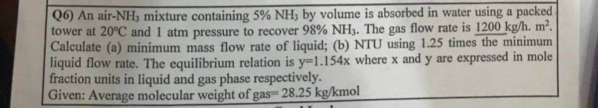 Q6) An air-NH3 mixture containing 5% NH3 by volume is absorbed in water using a packed.
tower at 20°C and 1 atm pressure to recover 98% NH3. The gas flow rate is 1200 kg/h. m².
Calculate (a) minimum mass flow rate of liquid; (b) NTU using 1.25 times the minimum
liquid flow rate. The equilibrium relation is y=1.154x where x and y are expressed in mole
fraction units in liquid and gas phase respectively.
Given: Average molecular weight of gas- 28.25 kg/kmol