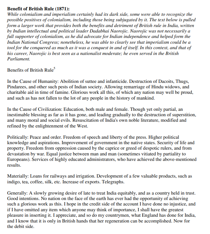 Benefit of British Rule (1871):
While colonialism and imperialism certainly had its dark side, some were able to recognize the
possible positives of colonialism, including those being subjugated by it. The text below is pulled
form a larger work that provides both the benefits and detriment of British rule in India, written
by Indian intellectual and political leader Dadabhai Naorojic. Naorojic was not necessarily a
full supporter of colonialism, as he did advocate for Indian independence and helped form the
Indian National Congress; nonetheless, he was able to clearly see that imperialism could be a
tool for the conquered as much as it was a conquest in and of itself. In this context, and that of
his career, Naorojic is best seen as a nationalist moderate; he even served in the British
Parliament.
Benefits of British Rule
In the Cause of Humanity: Abolition of suttee and infanticide. Destruction of Dacoits, Thugs,
Pindarees, and other such pests of Indian society. Allowing remarriage of Hindu widows, and
charitable aid in time of famine. Glorious work all this, of which any nation may well be proud,
and such as has not fallen to the lot of any people in the history of mankind.
In the Cause of Civilization: Education, both male and female. Though yet only partial, an
inestimable blessing as far as it has gone, and leading gradually to the destruction of superstition,
and many moral and social evils. Resuscitation of India's own noble literature, modified and
refined by the enlightenment of the West.
Politically: Peace and order. Freedom of speech and liberty of the press. Higher political
knowledge and aspirations. Improvement of government in the native states. Security of life and
property. Freedom from oppression caused by the caprice or greed of despotic rulers, and from
devastation by war. Equal justice between man and man (sometimes vitiated by partiality to
Europeans). Services of highly educated administrators, who have achieved the above-mentioned
results.
Materially: Loans for railways and irrigation. Development of a few valuable products, such as
indigo, tea, coffee, silk, etc. Increase of exports. Telegraphs.
Generally: A slowly growing desire of late to treat India equitably, and as a country held in trust.
Good intentions. No nation on the face of the earth has ever had the opportunity of achieving
such a glorious work as this. I hope in the credit side of the account I have done no injustice, and
if I have omitted any item which anyone may think of importance, I shall have the greatest
pleasure in inserting it. I appreciate, and so do my countrymen, what England has done for India,
and I know that it is only in British hands that her regeneration can be accomplished. Now for
the debit side.
