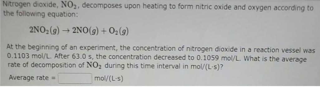 Nitrogen dioxide, NO2, decomposes upon heating to form nitric oxide and oxygen according to
the following equation:
2NO2(9)
+ 2NO(9) + O2(g)
At the beginning of an experiment, the concentration of nitrogen dioxide in a reaction vessel was
0.1103 mol/L. After 63.0 s, the concentration decreased to 0.1059 mol/L. What is the average
rate of decomposition of NO2 during this time interval in mol/(L·s)?
Average rate =
mol/(L-s)
