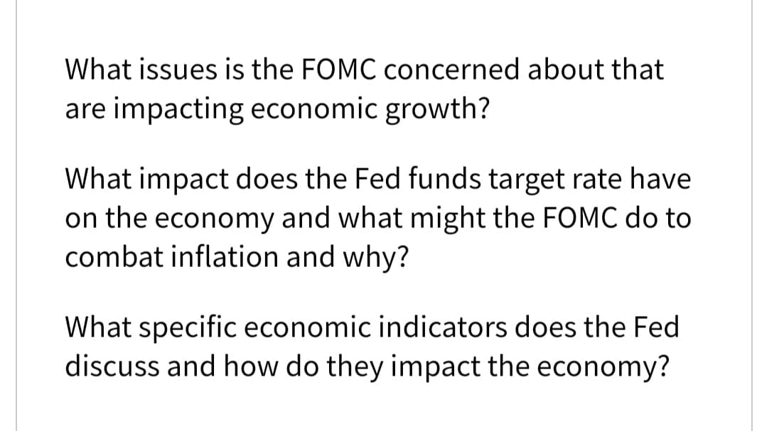 What issues is the FOMC concerned about that
are impacting economic growth?
What impact does the Fed funds target rate have
on the economy and what might the FOMC do to
combat inflation and why?
What specific economic indicators does the Fed
discuss and how do they impact the economy?
