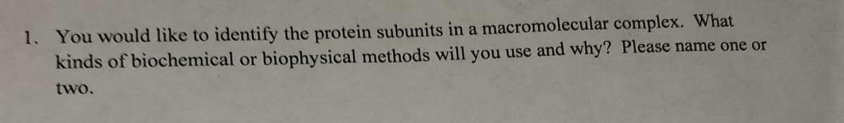 1. You would like to identify the protein subunits in a macromolecular complex. What
kinds of biochemical or biophysical methods will you use and why? Please name one or
two.
