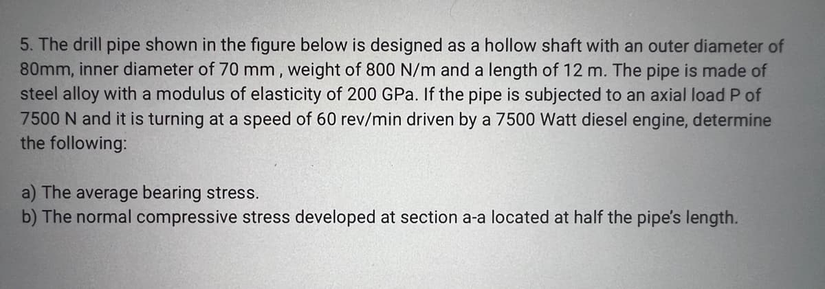 5. The drill pipe shown in the figure below is designed as a hollow shaft with an outer diameter of
80mm, inner diameter of 70 mm, weight of 800 N/m and a length of 12 m. The pipe is made of
steel alloy with a modulus of elasticity of 200 GPa. If the pipe is subjected to an axial load P of
7500 N and it is turning at a speed of 60 rev/min driven by a 7500 Watt diesel engine, determine
the following:
a) The average bearing stress.
b) The normal compressive stress developed at section a-a located at half the pipe's length.