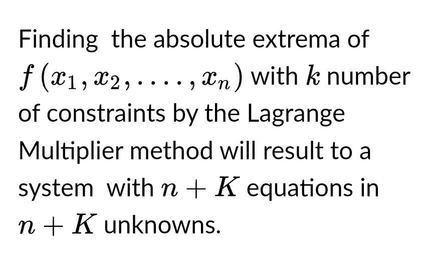 Finding the absolute extrema of
f (x₁,x2,....,xn) with k number
of constraints by the Lagrange
Multiplier method will result to a
system with n + K equations in
n + K unknowns.