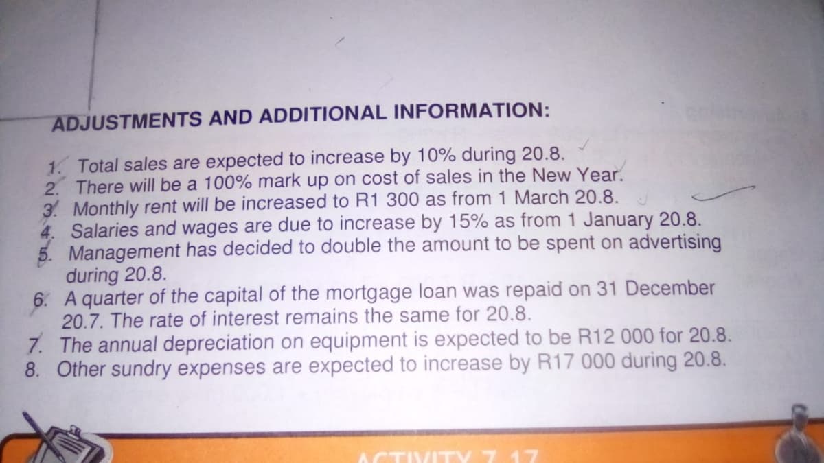 ADJUSTMENTS AND ADDITIONAL INFORMATION:
1. Total sales are expected to increase by 10% during 20.8.
2. There will be a 100% mark up on cost of sales in the New Year.
3. Monthly rent will be increased to R1 300 as from 1 March 20.8.
4. Salaries and wages are due to increase by 15% as from 1 January 20.8.
5. Management has decided to double the amount to be spent on advertising
during 20.8.
6. A quarter of the capital of the mortgage loan was repaid on 31 December
20.7. The rate of interest remains the same for 20.8.
7. The annual depreciation on equipment is expected to be R12 000 for 20.8.
8. Other sundry expenses are expected to increase by R17 000 during 20.8.
ACTIVITY 7 17
