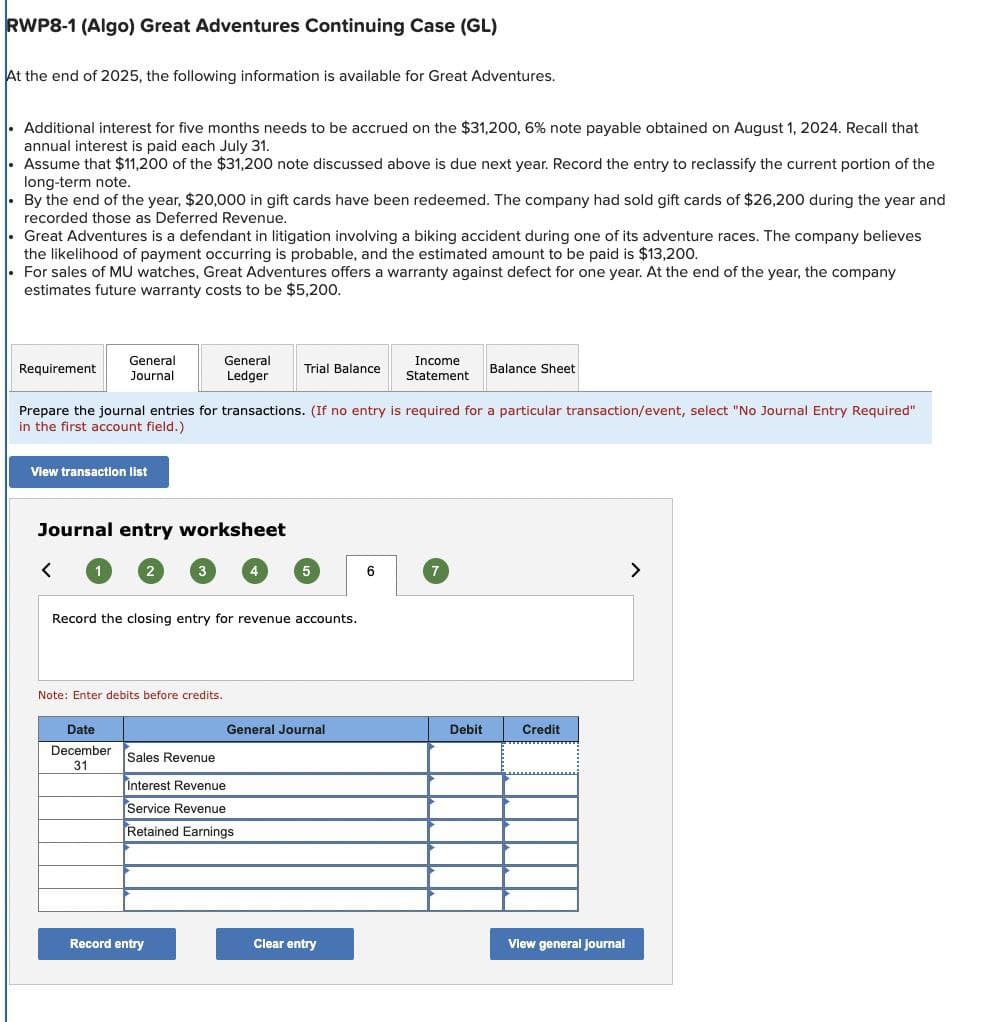 RWP8-1 (Algo) Great Adventures Continuing Case (GL)
At the end of 2025, the following information is available for Great Adventures.
Additional interest for five months needs to be accrued on the $31,200, 6% note payable obtained on August 1, 2024. Recall that
annual interest is paid each July 31.
Assume that $11,200 of the $31,200 note discussed above is due next year. Record the entry to reclassify the current portion of the
long-term note.
By the end of the year, $20,000 in gift cards have been redeemed. The company had sold gift cards of $26,200 during the year and
recorded those as Deferred Revenue.
Great Adventures is a defendant in litigation involving a biking accident during one of its adventure races. The company believes
the likelihood of payment occurring is probable, and the estimated amount to be paid is $13,200.
For sales of MU watches, Great Adventures offers a warranty against defect for one year. At the end of the year, the company
estimates future warranty costs to be $5,200.
Requirement
General
Journal
General
Ledger
Trial Balance
Income
Statement
Balance Sheet
Prepare the journal entries for transactions. (If no entry is required for a particular transaction/event, select "No Journal Entry Required"
in the first account field.)
View transaction list
Journal entry worksheet
<
1
2
3
5
6
7
>
Record the closing entry for revenue accounts.
Note: Enter debits before credits.
Date
December
31
General Journal
Debit
Credit
Sales Revenue
Interest Revenue
Service Revenue
Retained Earnings
Record entry
Clear entry
View general journal