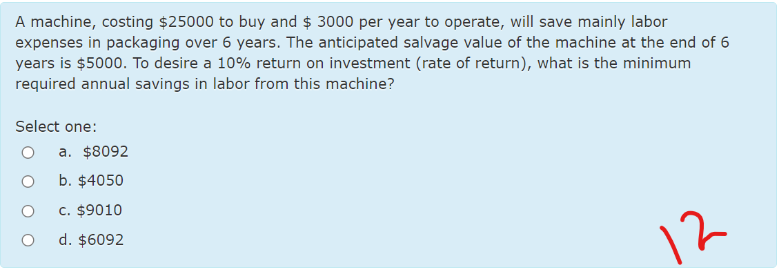 A machine, costing $25000 to buy and $ 3000 per year to operate, will save mainly labor
expenses in packaging over 6 years. The anticipated salvage value of the machine at the end of 6
years is $5000. To desire a 10% return on investment (rate of return), what is the minimum
required annual savings in labor from this machine?
Select one:
a. $8092
b. $4050
c. $9010
d. $6092
12
