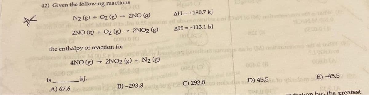 *
42) Given the following reactions
N2 (g) +
Del
AH = +180.7 kJ
O2 (g) → 2NO (g)
001.0 to Jm 0.25 nixim yd sbsa notulossa
Im
AH = -113.1 kJ
2NO (g) + O2 (g) → 2NO2 (g)
->>
0080.0 (C
the enthalpy of reaction for
acr (af
DIMM 900
02.00.0 (A
rlos M
aansugs as to (M) noitsusid
ladom s
4NO (g) 2NO2 (g) + N2 (g)
1008.0
000 (8
is
_ kJ.
TA) 67.6
B)-293.8
gdong C) 293.8 mo D) 45.5 to hustom E)-45.5
SESIA
diation has the greatest