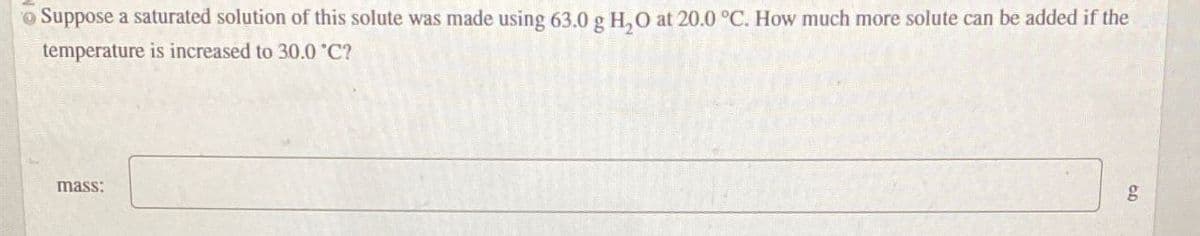 Suppose a saturated solution of this solute was made using 63.0 g H₂O at 20.0 °C. How much more solute can be added if the
temperature is increased to 30.0°C?
mass:
g