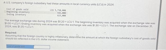 A U.S. company's foreign subsidiary had these amounts in local currency units (LCU) in 2024:
Cost of goods sold
Beginning inventory
Ending inventory
LCU 5,710,000
542,000
623,000
The average exchange rate during 2024 was $1.20 LCU 1. The beginning inventory was acquired when the exchange rate was
$1.00 LCU 1. Ending inventory was acquired when the exchange rate was $1.30=LCU 1. The exchange rate on December 31,
2024, was $1.35 LCU 1
Required:
Assuming that the foreign country is highly inflationary, determine the amount at which the foreign subsidiary's cost of goods sold
should be reflected in the U.S. dollar income statement
Cost of goods sold