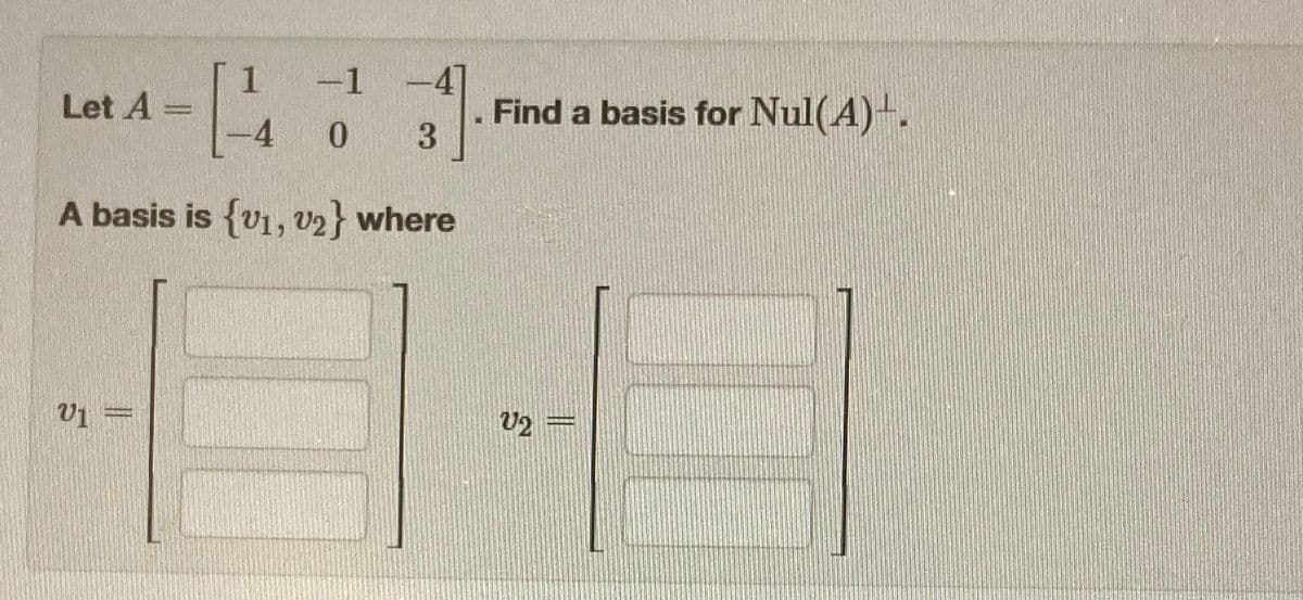 Let A =
1
V1 =
-1
0
-47
3
A basis is {v1, v2} where
Find a basis for Nul(A)+.
V2