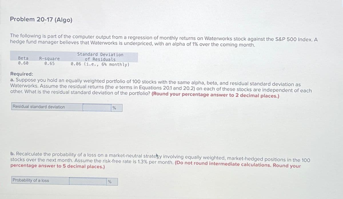 Problem 20-17 (Algo)
The following is part of the computer output from a regression of monthly returns on Waterworks stock against the S&P 500 Index. A
hedge fund manager believes that Waterworks is underpriced, with an alpha of 1% over the coming month.
Beta
0.60
R-square
0.65
Required:
a. Suppose you hold an equally weighted portfolio of 100 stocks with the same alpha, beta, and residual standard deviation as
Waterworks. Assume the residual returns (the e terms in Equations 20.1 and 20.2) on each of these stocks are independent of each
other. What is the residual standard deviation of the portfolio? (Round your percentage answer to 2 decimal places.)
Residual standard deviation
Standard Deviation
of Residuals
0.06 (1.e., 6% monthly)
Probability of a loss
b. Recalculate the probability of a loss on a market-neutral strategy involving equally weighted, market-hedged positions in the 100
stocks over the next month. Assume the risk-free rate is 1.3% per month. (Do not round intermediate calculations. Round your
percentage answer to 5 decimal places.)
%
%