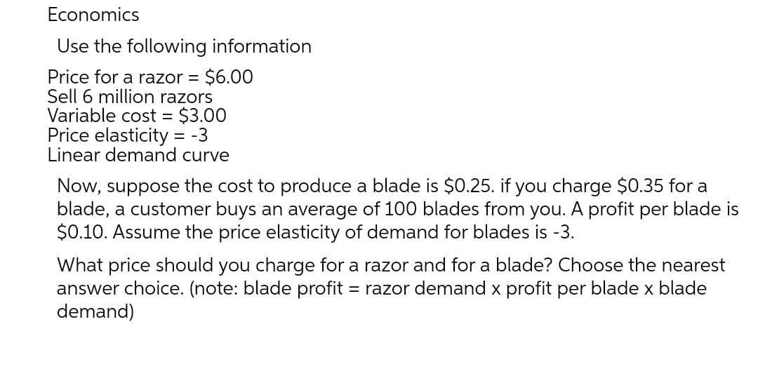 Economics
Use the following information
$6.00
Sell 6 million razors
Variable cost = $3.00
Price elasticity = -3
Linear demand curve
Price for a razor =
Now, suppose the cost to produce a blade is $0.25. if you charge $0.35 for a
blade, a customer buys an average of 100 blades from you. A profit per blade is
$0.10. Assume the price elasticity of demand for blades is -3.
What price should you charge for a razor and for a blade? Choose the nearest
answer choice. (note: blade profit = razor demand x profit per blade x blade
demand)
%3D
