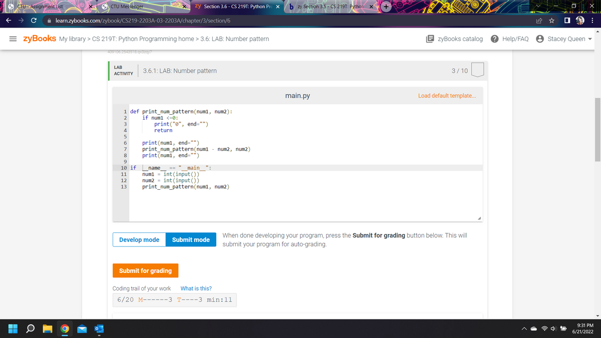 CTU Assignment List
SCTU Messenger
zy Section 3.6 - CS 219T: Python Pro X
✰ learn.zybooks.com/zybook/CS219-2203A-03-2203A/chapter/3/section/6
=zyBooks My library > CS 219T: Python Programming home > 3.6: LAB: Number pattern
409106.2543518.qx3zqy7
LAB
3.6.1: LAB: Number pattern
ACTIVITY
1 def print_num_pattern(num1, num2):
if num1 <=0:
3
print("0", end="")
return
5
6
print (num1, end="")
print_num_pattern (num1 - num2, num2)
8
print (num1, end="")
9
10 if
name == main ":
11
num1 = int(input())
12
num2= int(input())
13
print_num_pattern(num1, num2)
Develop mode
Submit mode
Submit for grading
What is this?
Coding trail of your work
6/20 M------3
T----3 min:11
bzy Section 3.5- CS 219T: Python X
main.py
+
zyBooks catalog
3/10
Load default template...
When done developing your program, press the Submit for grading button below. This will
submit your program for auto-grading.
? Help/FAQ
Stacey Queen
X
:
9:31 PM
6/21/2022