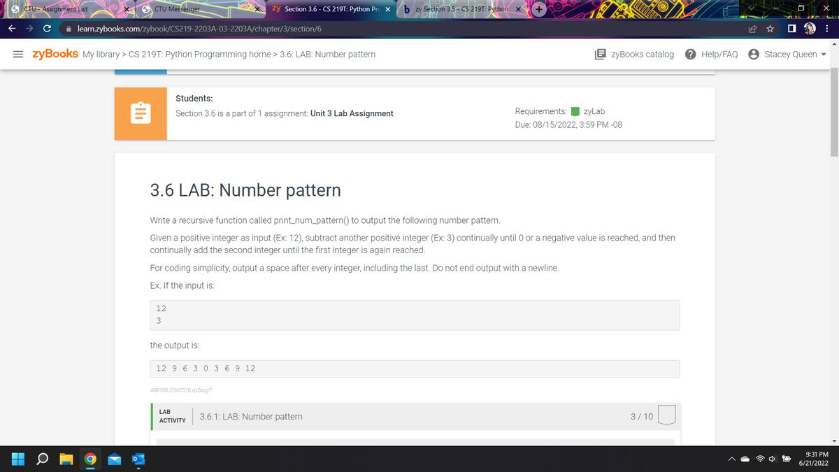 CTU Assignment List
SCTU Messenger
zy Section 3.6 - CS 219T: Python Pro X
+
✰ learn.zybooks.com/zybook/CS219-2203A-03-2203A/chapter/3/section/6
=zyBooks My library > CS 219T: Python Programming home > 3.6: LAB: Number pattern
Students:
Section 3.6 is a part of 1 assignment: Unit 3 Lab Assignment
Requirements: zyLab
Due: 08/15/2022, 3:59 PM -08
3.6 LAB: Number pattern
Write a recursive function called print_num_pattern() to output the following number pattern.
Given a positive integer as input (Ex: 12), subtract another positive integer (Ex: 3) continually until 0 or a negative value is reached, and then
continually add the second integer until the first integer is again reached.
For coding simplicity, output a space after every integer, including the last. Do not end output with a newline.
Ex. If the input is:
12
3
the output is:
12 9 6 3 0 3 6 9 12
409106.2543518.qx3zqy7
LAB
3/10
ACTIVITY
3.6.1: LAB: Number pattern
bzy Section 3.5- CS 219T: Python x
zyBooks catalog ? Help/FAQ
Stacey Queen
X
:
9:31 PM
6/21/2022