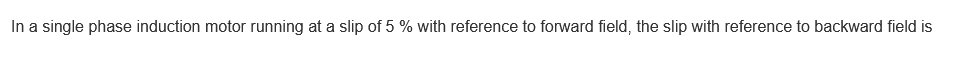 In a single phase induction motor running at a slip of 5 % with reference to forward field, the slip with reference to backward field is
