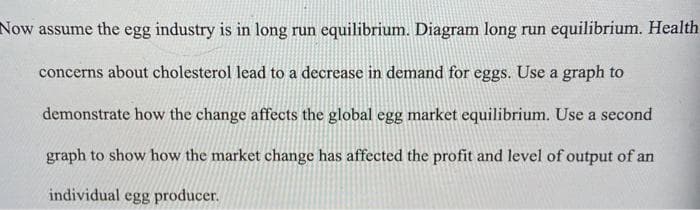 Now assume the egg industry is in long run equilibrium. Diagram long run equilibrium. Health
concerns about cholesterol lead to a decrease in demand for eggs. Use a graph to
demonstrate how the change affects the global egg market equilibrium. Use a second
graph to show how the market change has affected the profit and level of output of an
individual egg producer.